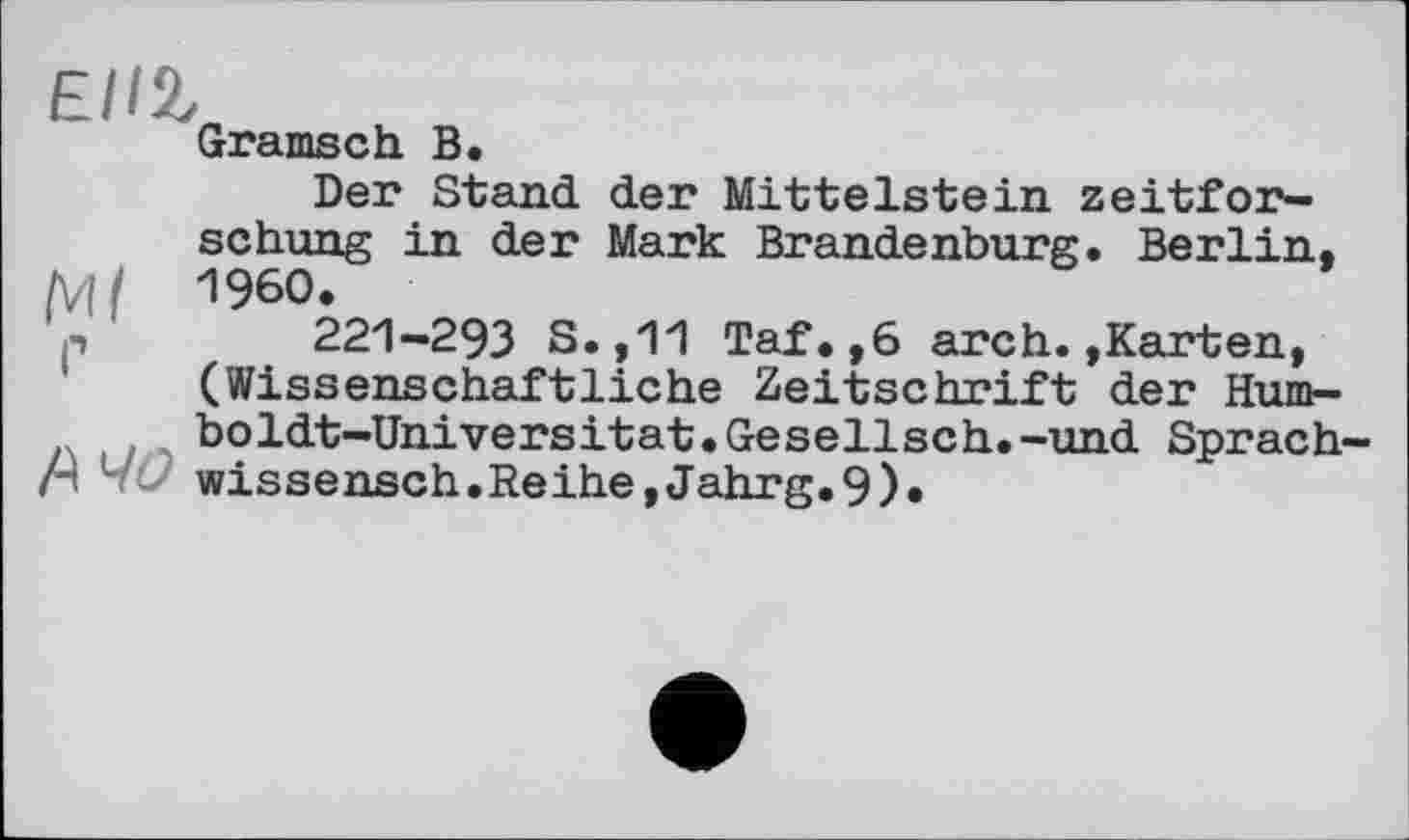 ﻿Ell%
Gramsch В
Der Stand der Mittelstein zeitfor-schung in der Mark Brandenburg. Berlin, {Vif I960.
p 221-293 S.,11 Taf.,6 arch.»Karten, (Wissenschaftliche Zeitschrift der Humboldt-Universität. Gesellsch.-und Sprach-
ri vć? wissensch.Reihe,Jahrg.9).